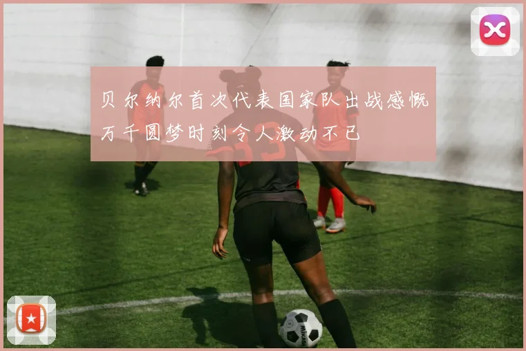 贝尔纳尔首次代表国家队出战感慨万千圆梦时刻令人激动不已