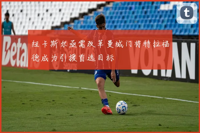 纽卡斯尔亟需改革曼城门将特拉福德成为引援首选目标