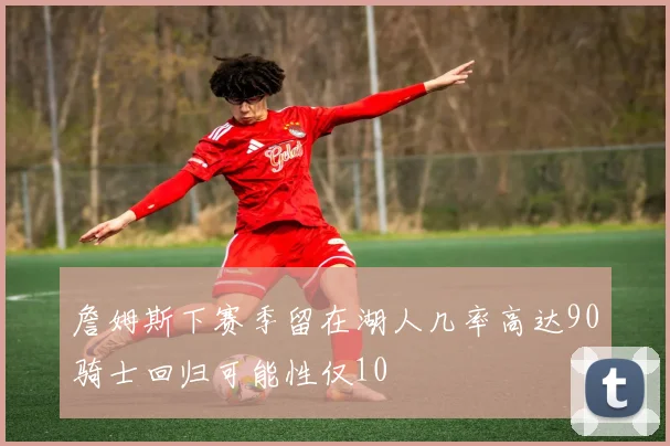 詹姆斯下赛季留在湖人几率高达90骑士回归可能性仅10