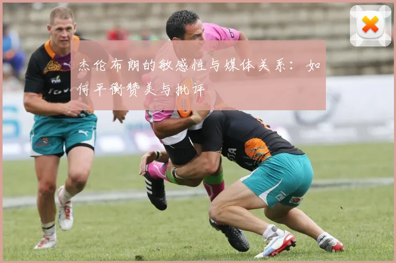 杰伦布朗的敏感性与媒体关系：如何平衡赞美与批评