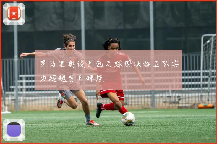 罗马里奥谈巴西足球现状称五队实力超越昔日辉煌