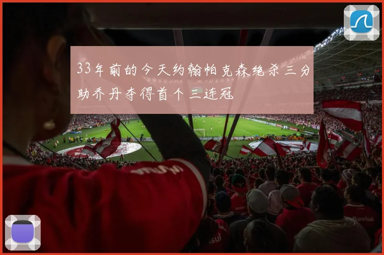 33年前的今天约翰帕克森绝杀三分助乔丹夺得首个三连冠