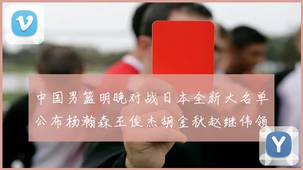中国男篮明晚对战日本全新大名单公布杨瀚森王俊杰胡金秋赵继伟领衔出战