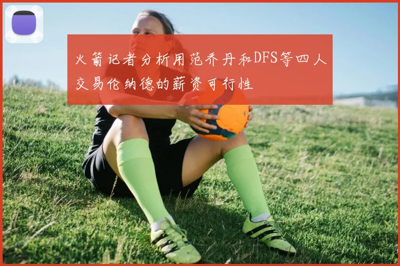 火箭记者分析用范乔丹和DFS等四人交易伦纳德的薪资可行性