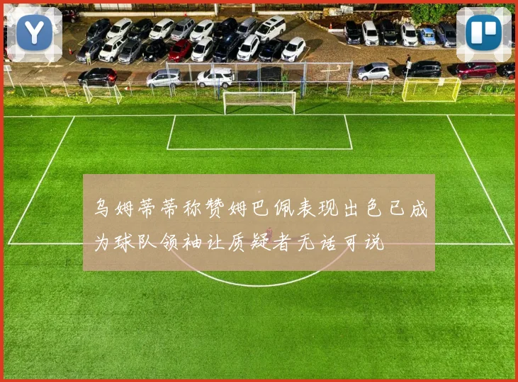 乌姆蒂蒂称赞姆巴佩表现出色已成为球队领袖让质疑者无话可说