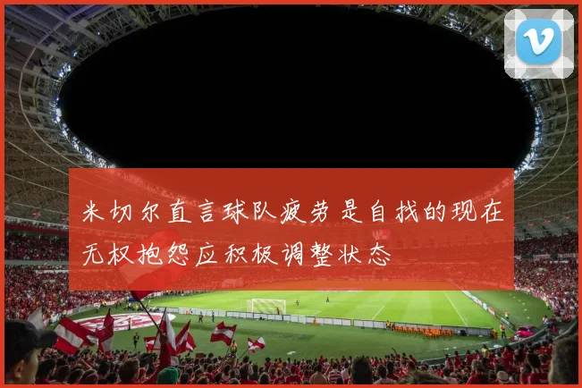 米切尔直言球队疲劳是自找的现在无权抱怨应积极调整状态