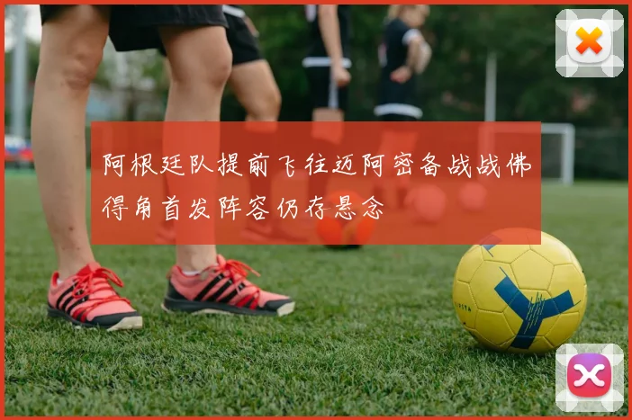 阿根廷队提前飞往迈阿密备战战佛得角首发阵容仍存悬念