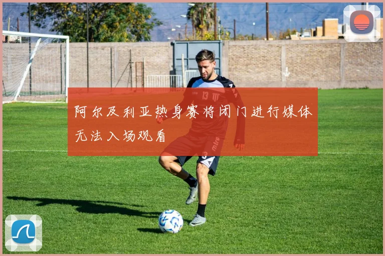 阿尔及利亚热身赛将闭门进行媒体无法入场观看
