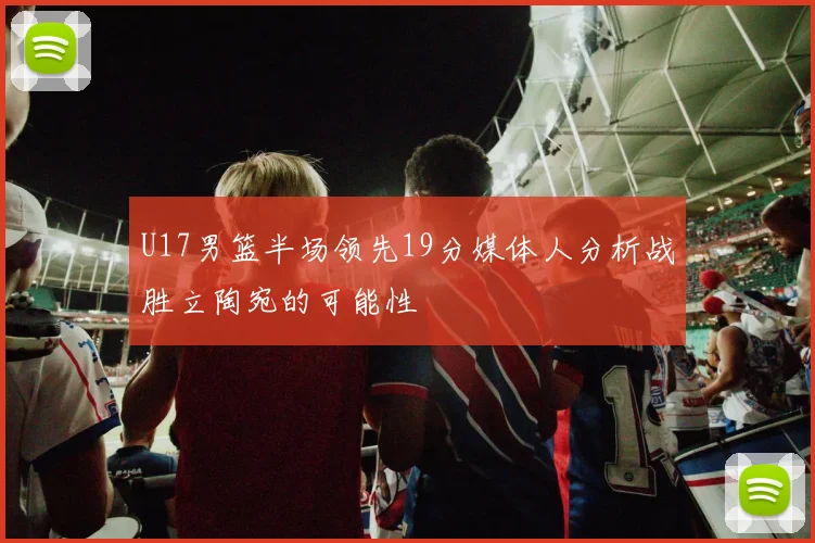 U17男篮半场领先19分媒体人分析战胜立陶宛的可能性