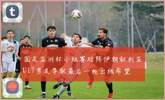 国足亚洲杯小组赛对阵伊朗叙利亚U17男足争取最后一轮出线希望