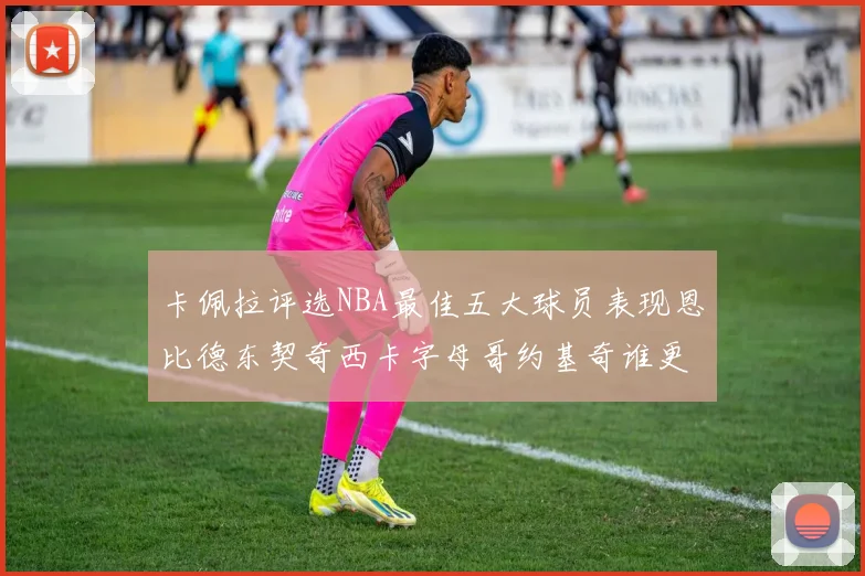 卡佩拉评选NBA最佳五大球员表现恩比德东契奇西卡字母哥约基奇谁更出色