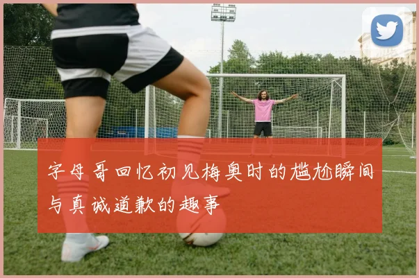 字母哥回忆初见梅奥时的尴尬瞬间与真诚道歉的趣事