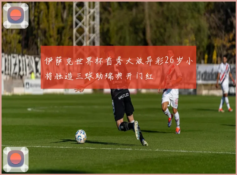 伊萨克世界杯首秀大放异彩26岁小将独造三球助瑞典开门红