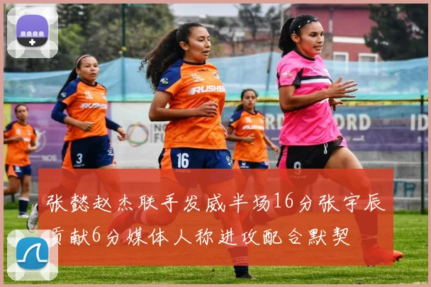 张懿赵杰联手发威半场16分张宇辰贡献6分媒体人称进攻配合默契