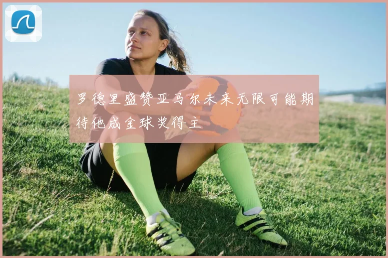 罗德里盛赞亚马尔未来无限可能期待他成金球奖得主
