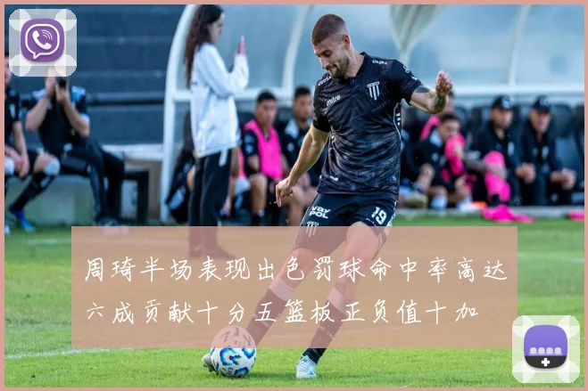 周琦半场表现出色罚球命中率高达六成贡献十分五篮板正负值十加