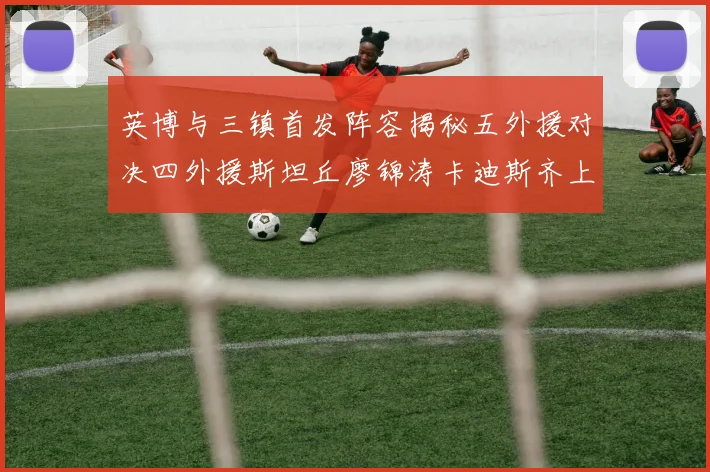 英博与三镇首发阵容揭秘五外援对决四外援斯坦丘廖锦涛卡迪斯齐上阵