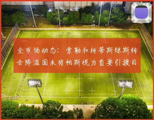 全市场动态：索勒和柯蒂斯琼斯转会降温国米将帕斯视为首要引援目标