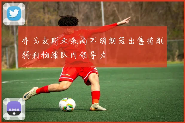 乔戈麦斯未来尚不明朗若出售将削弱利物浦队内领导力