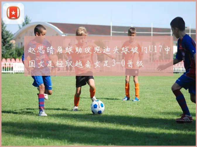 赵思晴角球助攻宛迪头球破门U17中国女足轻取越南女足3-0晋级