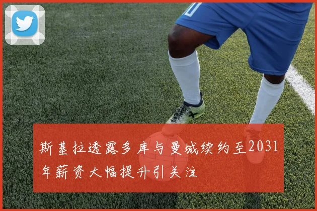 斯基拉透露多库与曼城续约至2031年薪资大幅提升引关注