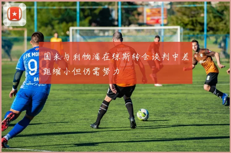 国米与利物浦在琼斯转会谈判中差距缩小但仍需努力