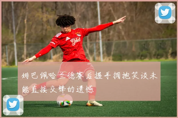 姆巴佩哈兰德赛后握手拥抱笑谈未能直接交锋的遗憾