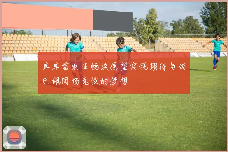 库库雷利亚畅谈愿望实现期待与姆巴佩同场竞技的梦想