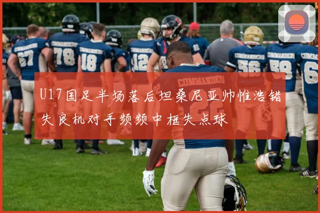U17国足半场落后坦桑尼亚帅惟浩错失良机对手频频中框失点球