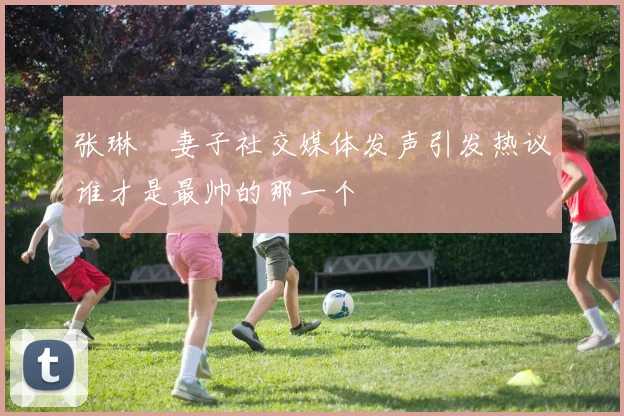 张琳芃妻子社交媒体发声引发热议谁才是最帅的那一个